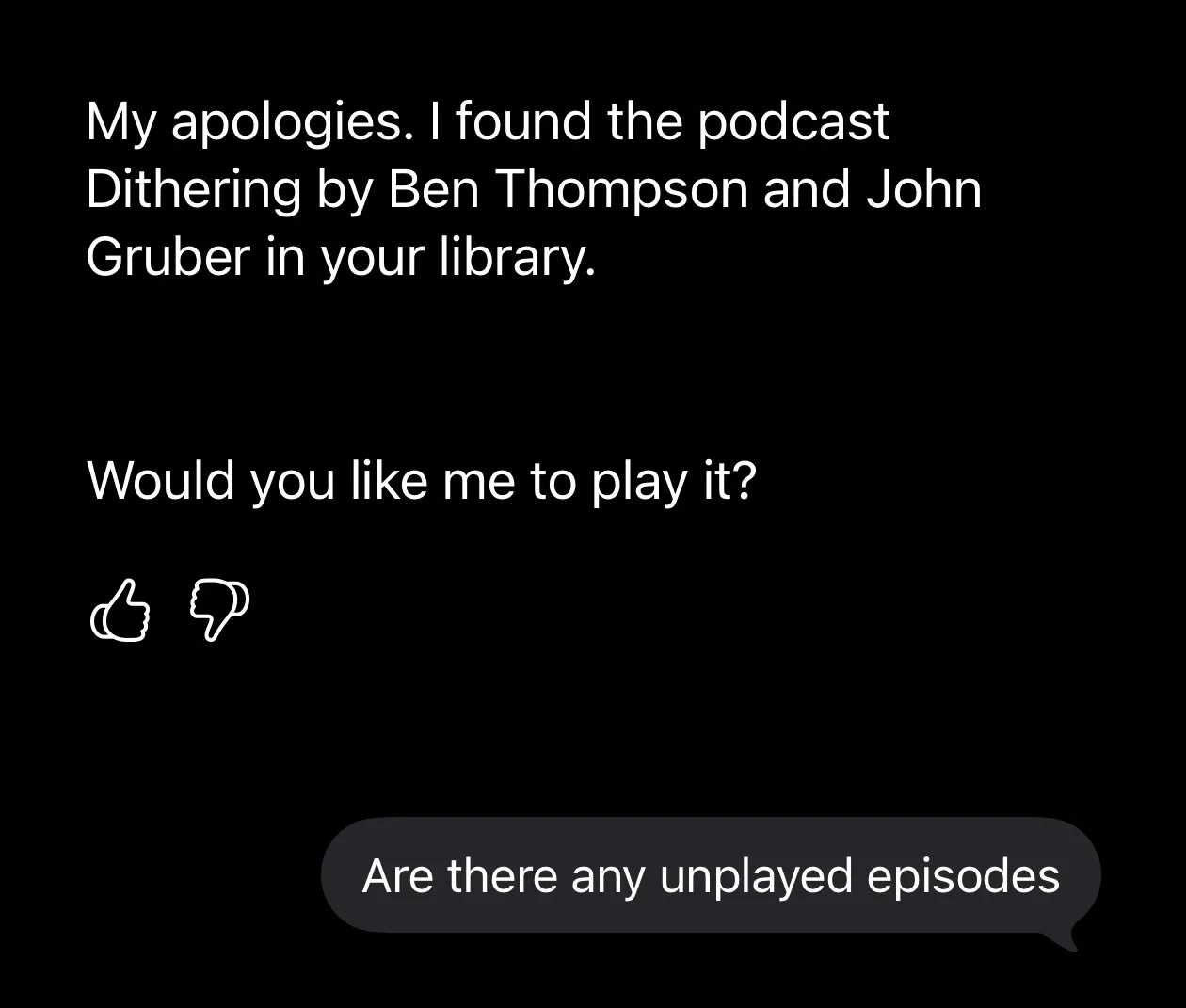 Siri: 'My apologies. I found the podcast Dithering by Ben Thompson and John Gruber in your library. Would you like me to play it?' with thumbs up and thumbs down buttons. Me: 'Are there any unplayed episodes'.